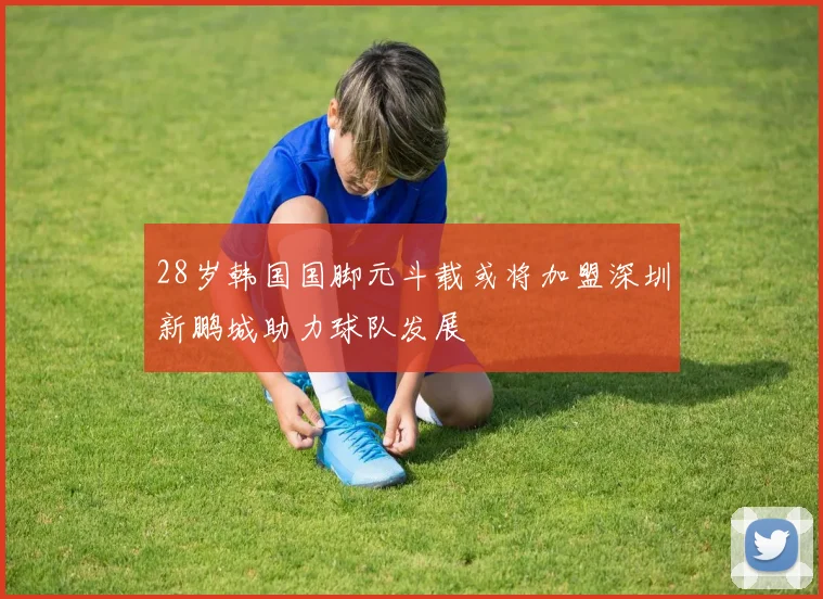28岁韩国国脚元斗载或将加盟深圳新鹏城助力球队发展