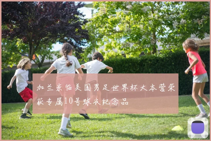 加兰亲临美国男足世界杯大本营荣获专属10号球衣纪念品