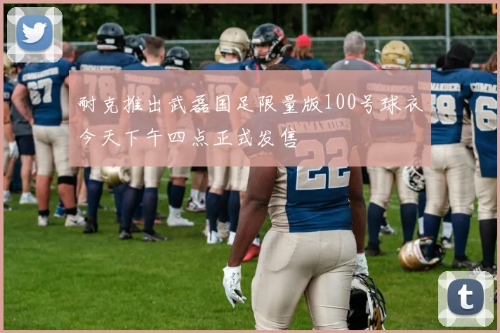 耐克推出武磊国足限量版100号球衣今天下午四点正式发售