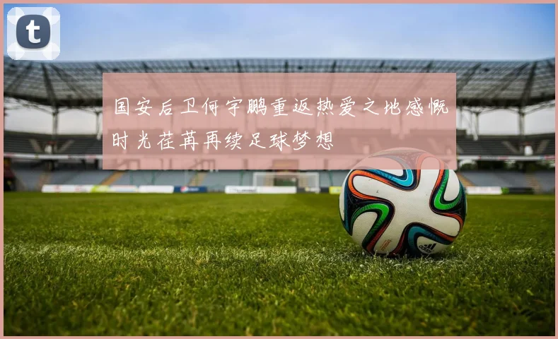 国安后卫何宇鹏重返热爱之地感慨时光荏苒再续足球梦想