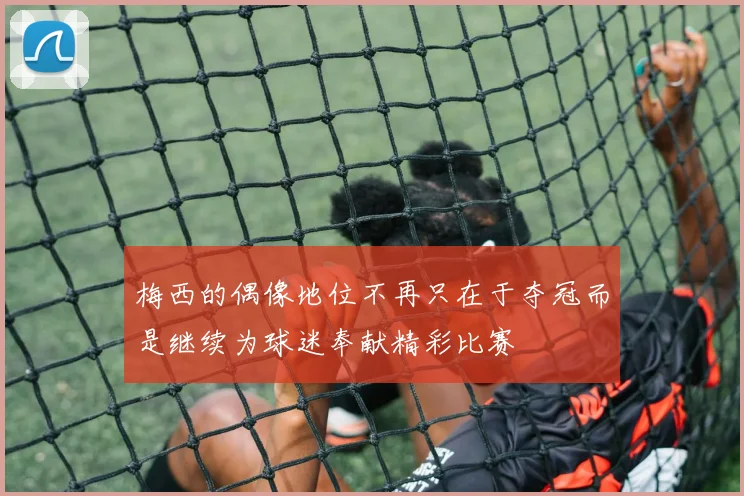 梅西的偶像地位不再只在于夺冠而是继续为球迷奉献精彩比赛