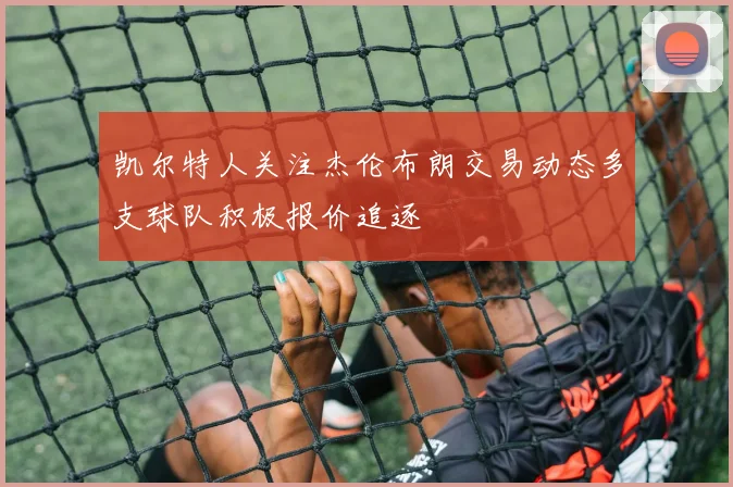 凯尔特人关注杰伦布朗交易动态多支球队积极报价追逐