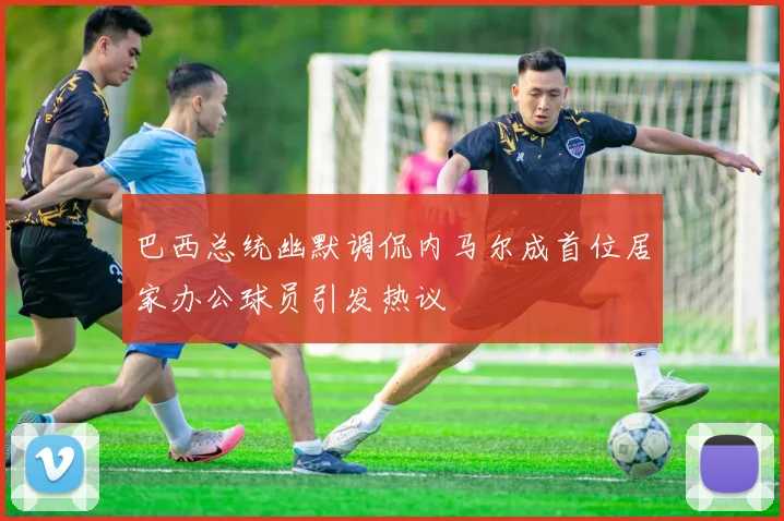 巴西总统幽默调侃内马尔成首位居家办公球员引发热议