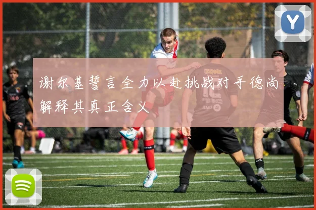 谢尔基誓言全力以赴挑战对手德尚解释其真正含义