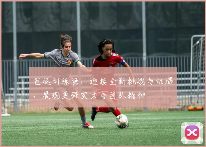 重返训练场，迎接全新挑战与机遇，展现更强实力与团队精神