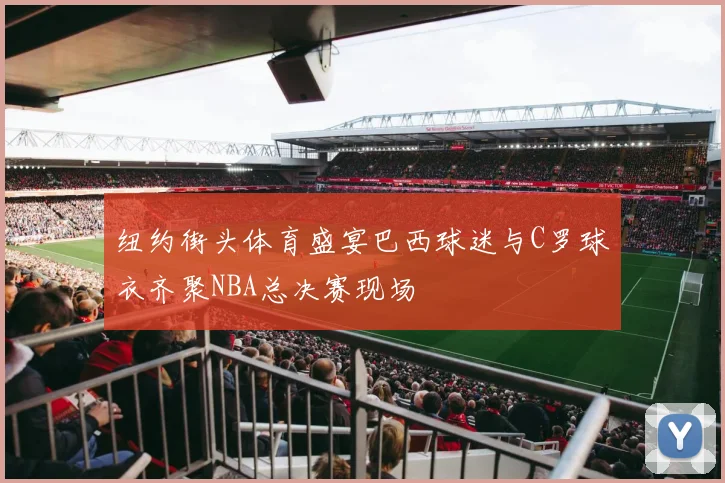 纽约街头体育盛宴巴西球迷与C罗球衣齐聚NBA总决赛现场