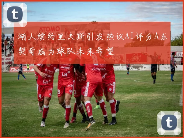 湖人续约里夫斯引发热议AI评分A东契奇成为球队未来希望