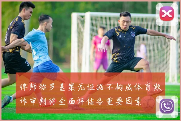 律师称罗基案无证据不构成体育欺诈审判将全面评估各重要因素