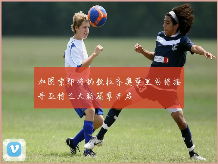 加图索即将执教拉齐奥萨里或将接手亚特兰大新篇章开启
