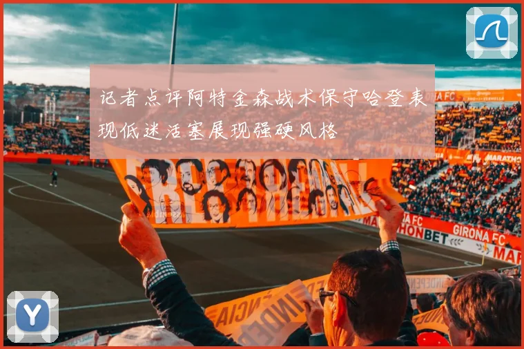 记者点评阿特金森战术保守哈登表现低迷活塞展现强硬风格
