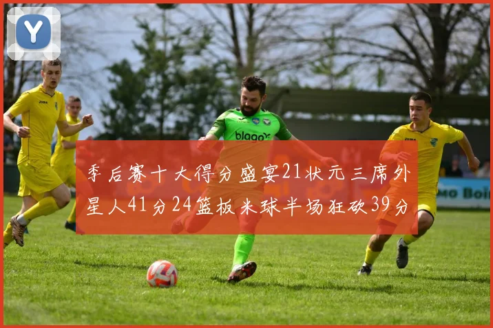 季后赛十大得分盛宴21状元三席外星人41分24篮板米球半场狂砍39分