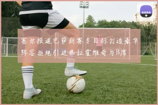 塞尔报道巴萨新赛季目标打造豪华阵容拒绝引进弗拉霍维奇与B席