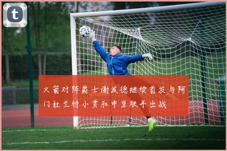 火箭对阵爵士谢泼德继续首发与阿门杜兰特小贾和申京联手出战