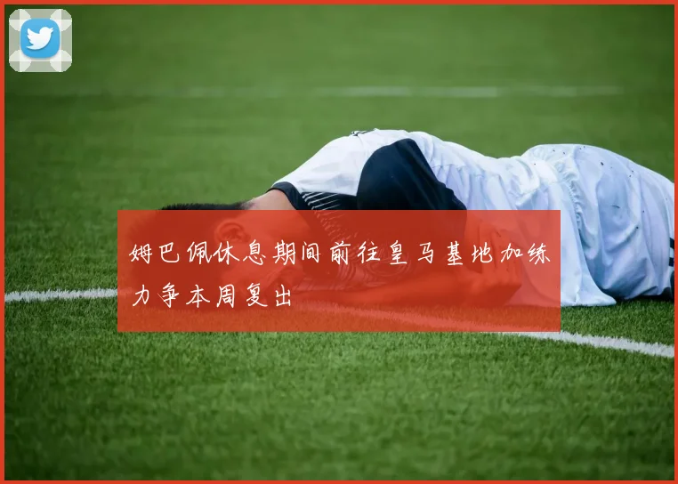 姆巴佩休息期间前往皇马基地加练力争本周复出