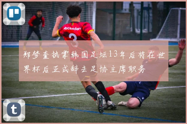 郑梦奎执掌韩国足坛13年后将在世界杯后正式辞去足协主席职务